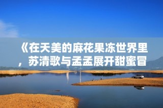 《在天美的麻花果冻世界里，苏清歌与孟孟展开甜蜜冒险》