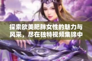 探索欧美肥胖女性的魅力与风采，尽在独特视频集锦中