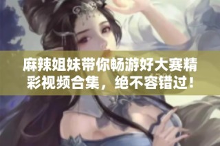 麻辣姐妹带你畅游好大赛精彩视频合集，绝不容错过！