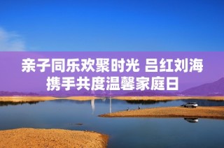 亲子同乐欢聚时光 吕红刘海携手共度温馨家庭日