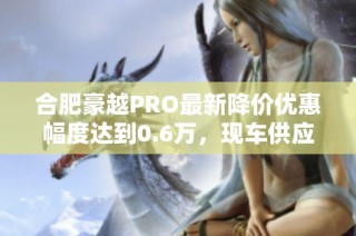 合肥豪越PRO最新降价优惠幅度达到0.6万，现车供应充足