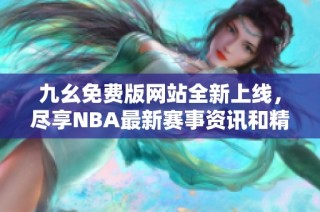 九幺免费版网站全新上线，尽享NBA最新赛事资讯和精彩内容