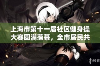 上海市第十一届社区健身操大赛圆满落幕，全市居民共谱健康新篇章