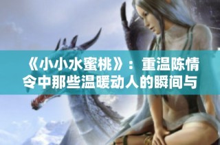 《小小水蜜桃》：重温陈情令中那些温暖动人的瞬间与情感交织