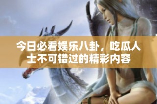 今日必看娱乐八卦，吃瓜人士不可错过的精彩内容