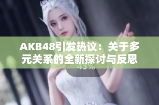 AKB48引发热议：关于多元关系的全新探讨与反思