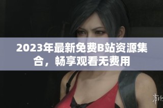 2023年最新免费B站资源集合，畅享观看无费用
