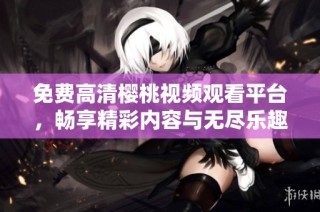 免费高清樱桃视频观看平台，畅享精彩内容与无尽乐趣