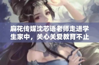 麻花传媒沈芯语老师走进学生家中，关心关爱教育不止于课堂