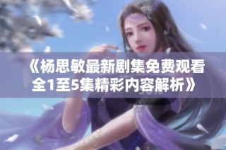 《杨思敏最新剧集免费观看全1至5集精彩内容解析》