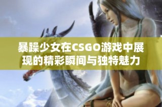 暴躁少女在CSGO游戏中展现的精彩瞬间与独特魅力