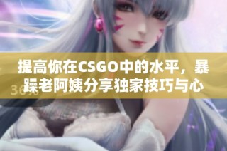 提高你在CSGO中的水平，暴躁老阿姨分享独家技巧与心得