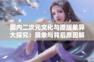 国内二次元文化与原版差异大探究：现象与背后原因解析