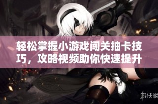 轻松掌握小游戏闯关抽卡技巧，攻略视频助你快速提升游戏体验