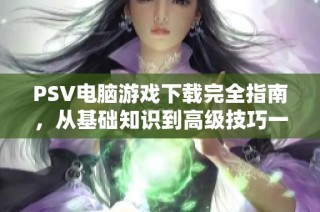 PSV电脑游戏下载完全指南，从基础知识到高级技巧一网打尽