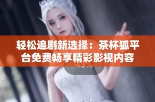 轻松追剧新选择：茶杯狐平台免费畅享精彩影视内容