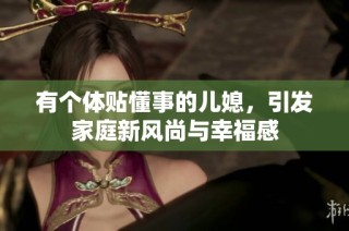 有个体贴懂事的儿媳，引发家庭新风尚与幸福感