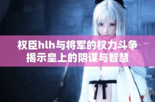 权臣hlh与将军的权力斗争揭示皇上的阴谋与智慧