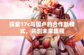 探索17c与国卢的合作新模式，共创未来旅程