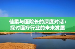 佳柔与医院长的深度对话：探讨医疗行业的未来发展