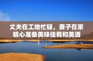 丈夫在工地忙碌，妻子在家精心准备美味佳肴和美酒