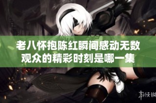 老八怀抱陈红瞬间感动无数观众的精彩时刻是哪一集