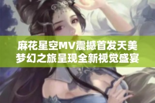 麻花星空MV震撼首发天美梦幻之旅呈现全新视觉盛宴