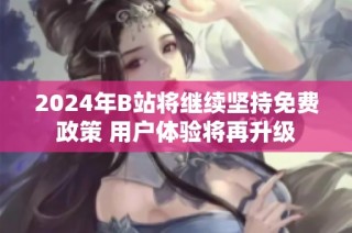 2024年B站将继续坚持免费政策 用户体验将再升级