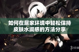 如何在居家环境中轻松保持皮肤水润感的方法分享