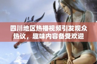 四川地区热播视频引发观众热议，趣味内容备受欢迎