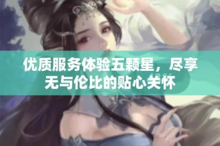 优质服务体验五颗星，尽享无与伦比的贴心关怀