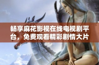 畅享麻花影视在线电视剧平台，免费观看精彩剧情大片