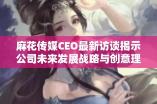 麻花传媒CEO最新访谈揭示公司未来发展战略与创意理念