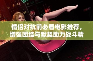 情侣对抗前必看电影推荐，增强团结与默契助力战斗精神