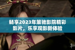 畅享2023年策驰影院精彩影片，乐享观影新体验