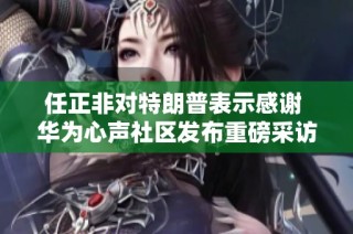 任正非对特朗普表示感谢 华为心声社区发布重磅采访内容