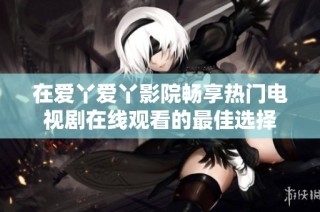 在爱丫爱丫影院畅享热门电视剧在线观看的最佳选择