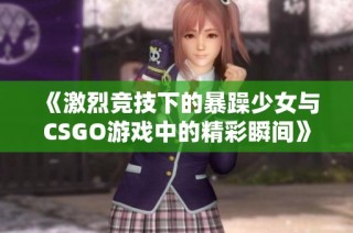《激烈竞技下的暴躁少女与CSGO游戏中的精彩瞬间》