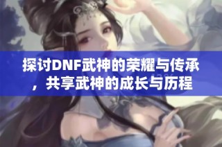 探讨DNF武神的荣耀与传承，共享武神的成长与历程