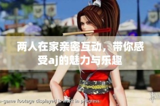 两人在家亲密互动，带你感受aj的魅力与乐趣