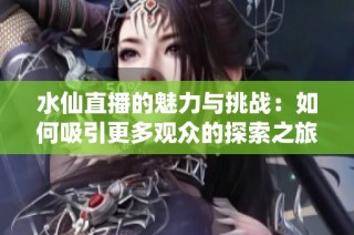 水仙直播的魅力与挑战：如何吸引更多观众的探索之旅