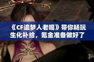 《CF追梦人老嘎》带你畅玩生化补给，氪金准备做好了吗？