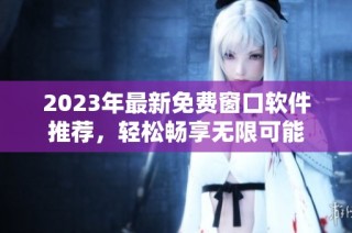 2023年最新免费窗口软件推荐，轻松畅享无限可能