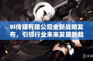 9i传媒有限公司全新战略发布，引领行业未来发展新趋势