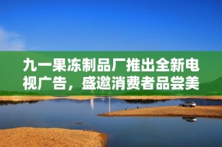九一果冻制品厂推出全新电视广告，盛邀消费者品尝美味果冻