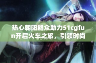 热心朝阳群众助力51cgfun开启火车之旅，引领时尚新潮流