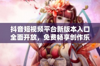 抖音短视频平台新版本入口全面开放，免费畅享创作乐趣