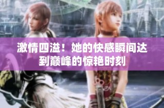 激情四溢！她的快感瞬间达到巅峰的惊艳时刻