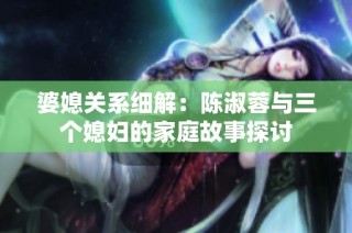 婆媳关系细解：陈淑蓉与三个媳妇的家庭故事探讨