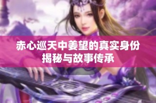 赤心巡天中姜望的真实身份揭秘与故事传承